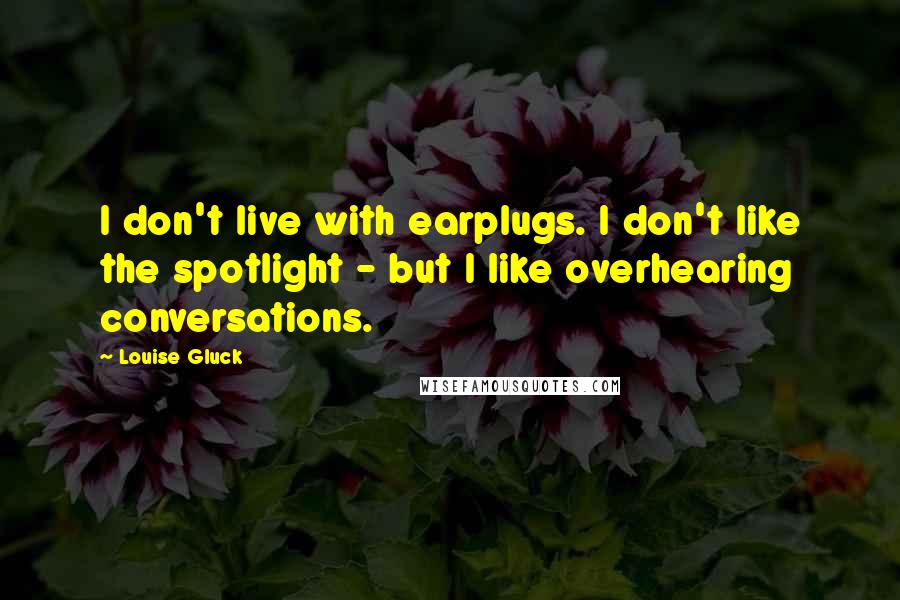 Louise Gluck Quotes: I don't live with earplugs. I don't like the spotlight - but I like overhearing conversations.