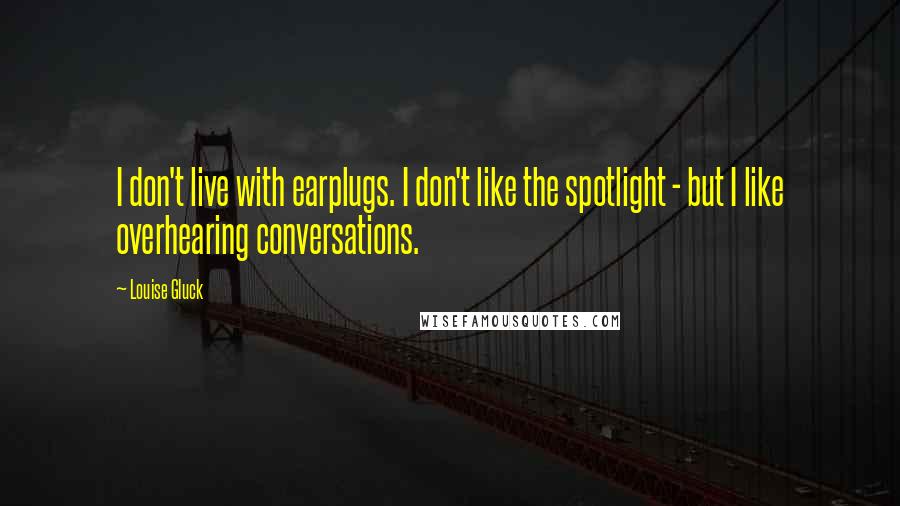 Louise Gluck Quotes: I don't live with earplugs. I don't like the spotlight - but I like overhearing conversations.