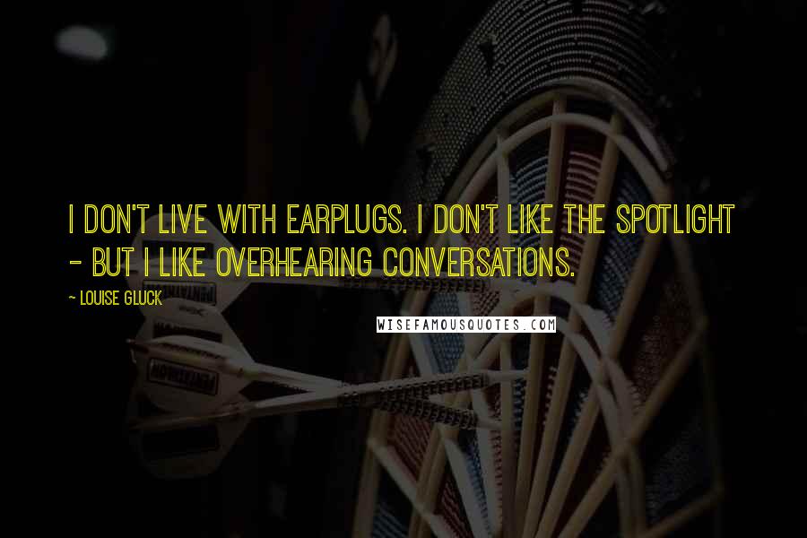 Louise Gluck Quotes: I don't live with earplugs. I don't like the spotlight - but I like overhearing conversations.