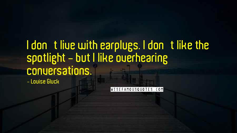 Louise Gluck Quotes: I don't live with earplugs. I don't like the spotlight - but I like overhearing conversations.