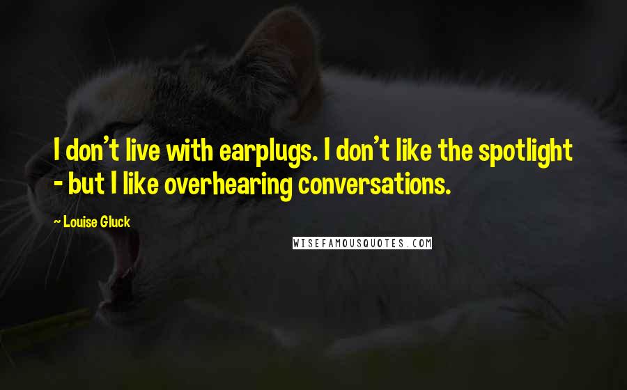 Louise Gluck Quotes: I don't live with earplugs. I don't like the spotlight - but I like overhearing conversations.