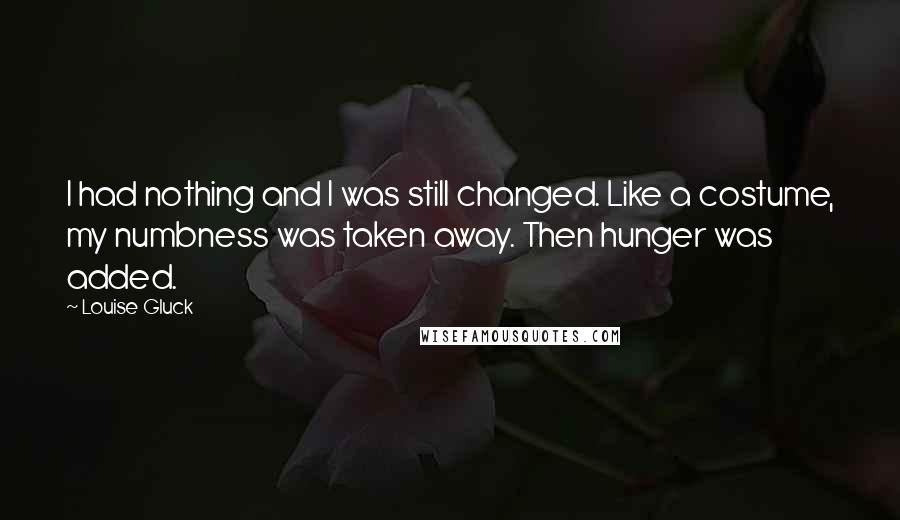 Louise Gluck Quotes: I had nothing and I was still changed. Like a costume, my numbness was taken away. Then hunger was added.