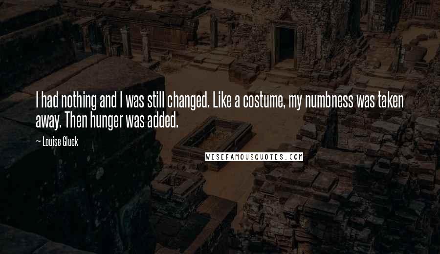 Louise Gluck Quotes: I had nothing and I was still changed. Like a costume, my numbness was taken away. Then hunger was added.