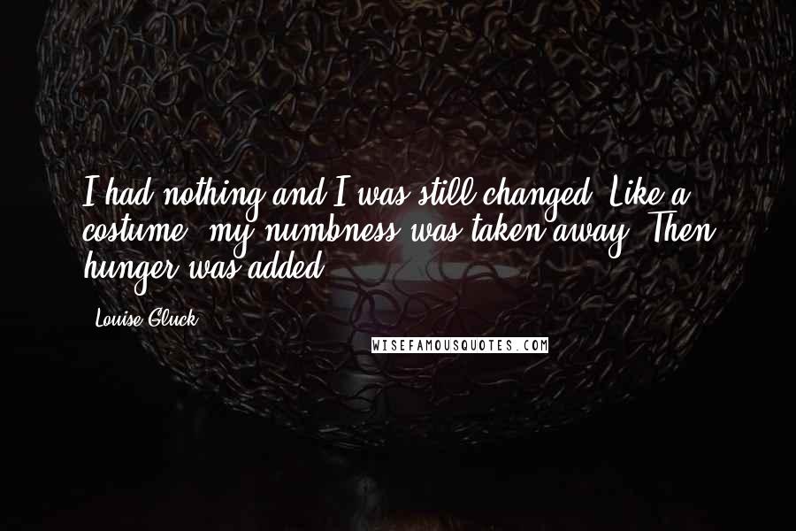 Louise Gluck Quotes: I had nothing and I was still changed. Like a costume, my numbness was taken away. Then hunger was added.