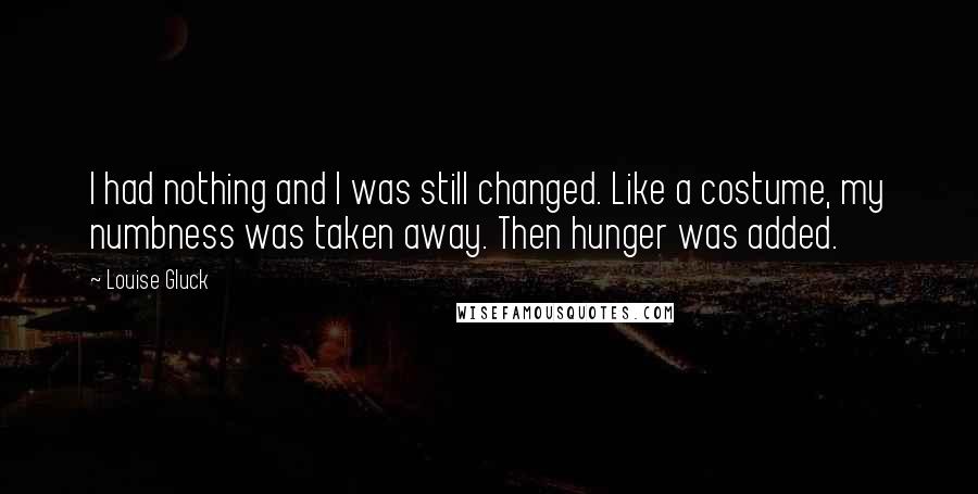 Louise Gluck Quotes: I had nothing and I was still changed. Like a costume, my numbness was taken away. Then hunger was added.