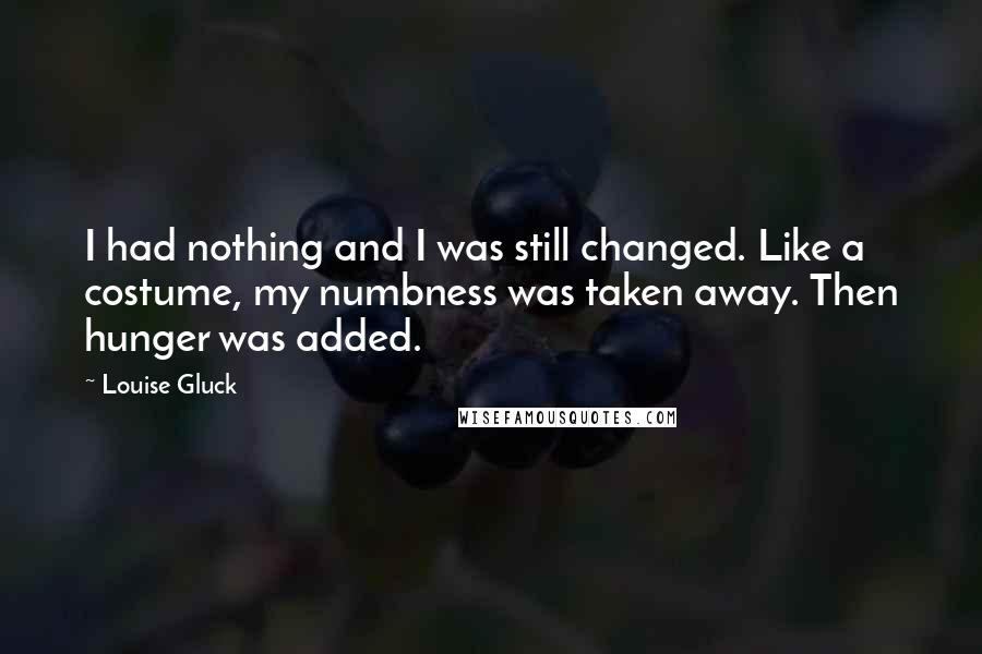 Louise Gluck Quotes: I had nothing and I was still changed. Like a costume, my numbness was taken away. Then hunger was added.
