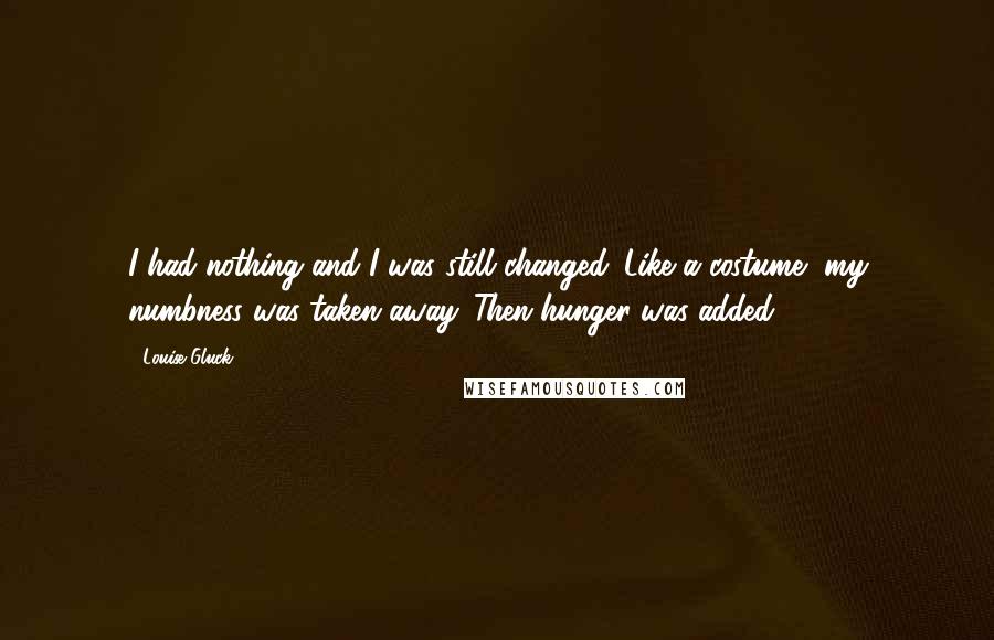 Louise Gluck Quotes: I had nothing and I was still changed. Like a costume, my numbness was taken away. Then hunger was added.
