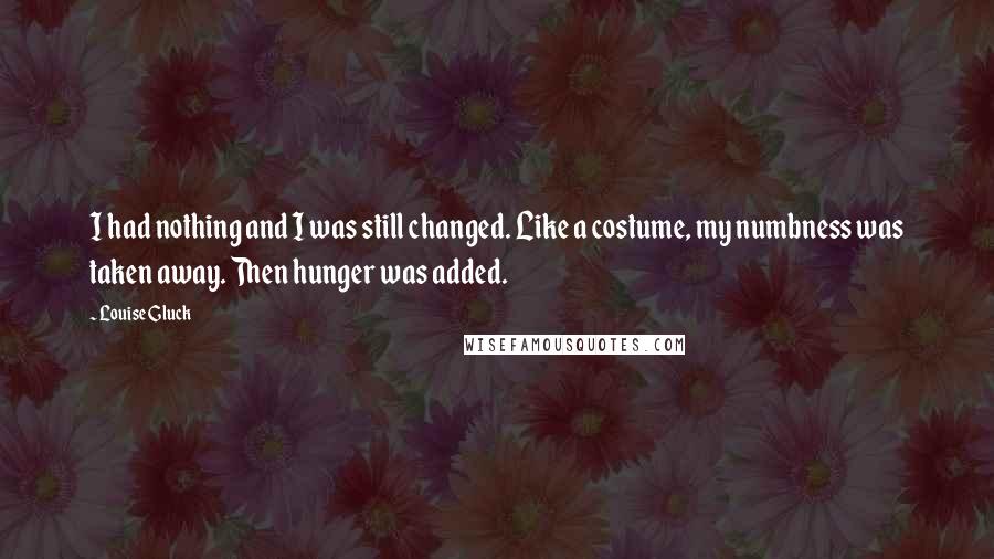 Louise Gluck Quotes: I had nothing and I was still changed. Like a costume, my numbness was taken away. Then hunger was added.