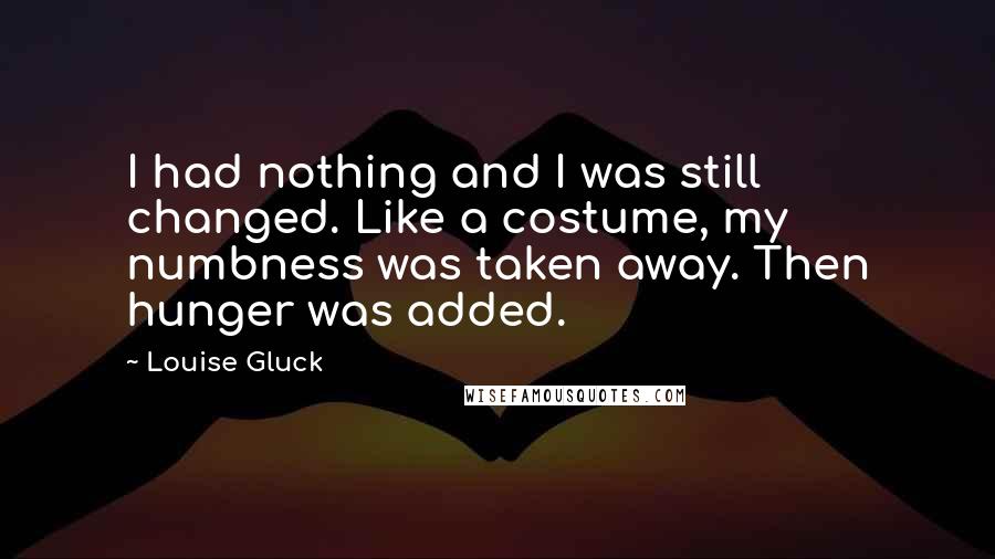 Louise Gluck Quotes: I had nothing and I was still changed. Like a costume, my numbness was taken away. Then hunger was added.