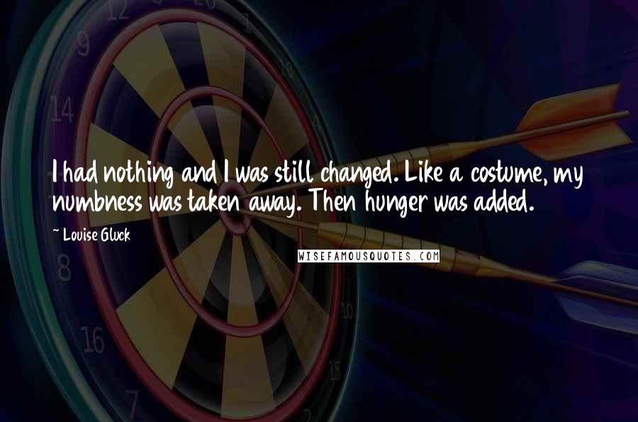 Louise Gluck Quotes: I had nothing and I was still changed. Like a costume, my numbness was taken away. Then hunger was added.