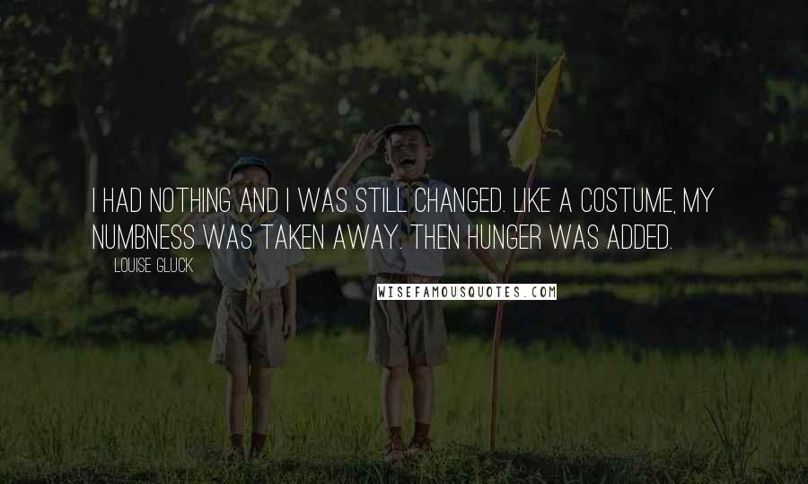 Louise Gluck Quotes: I had nothing and I was still changed. Like a costume, my numbness was taken away. Then hunger was added.