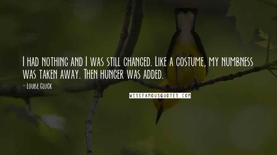 Louise Gluck Quotes: I had nothing and I was still changed. Like a costume, my numbness was taken away. Then hunger was added.