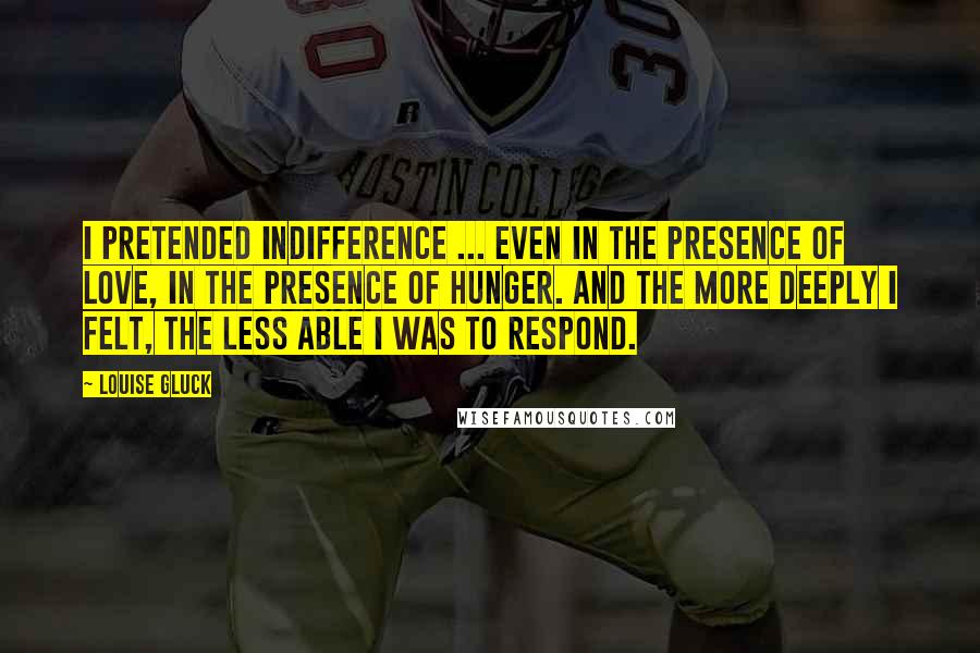 Louise Gluck Quotes: I pretended indifference ... even in the presence of love, in the presence of hunger. And the more deeply I felt, the less able I was to respond.