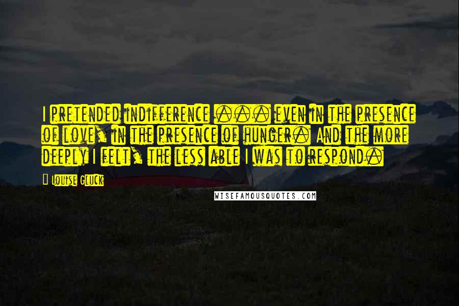 Louise Gluck Quotes: I pretended indifference ... even in the presence of love, in the presence of hunger. And the more deeply I felt, the less able I was to respond.