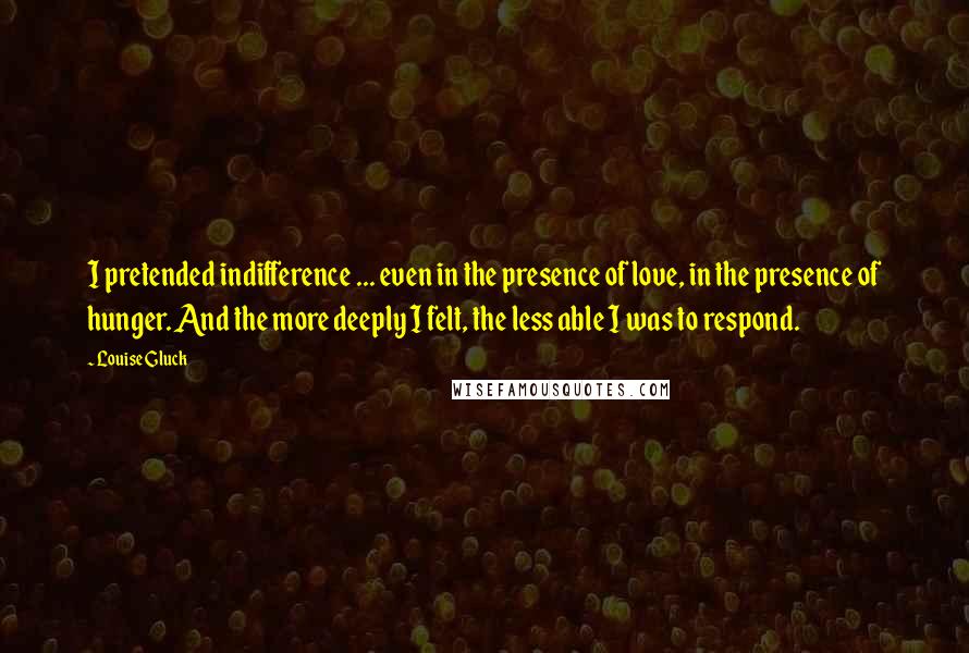 Louise Gluck Quotes: I pretended indifference ... even in the presence of love, in the presence of hunger. And the more deeply I felt, the less able I was to respond.