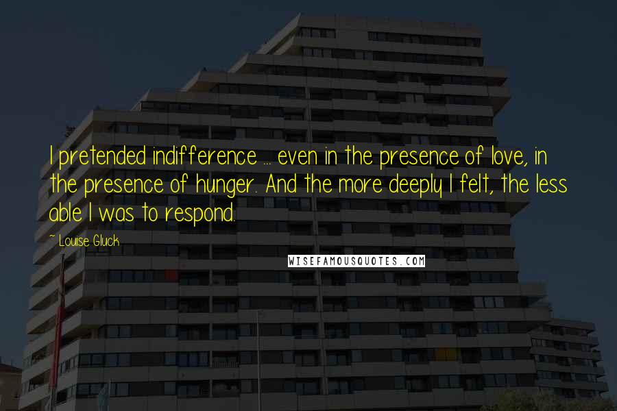 Louise Gluck Quotes: I pretended indifference ... even in the presence of love, in the presence of hunger. And the more deeply I felt, the less able I was to respond.