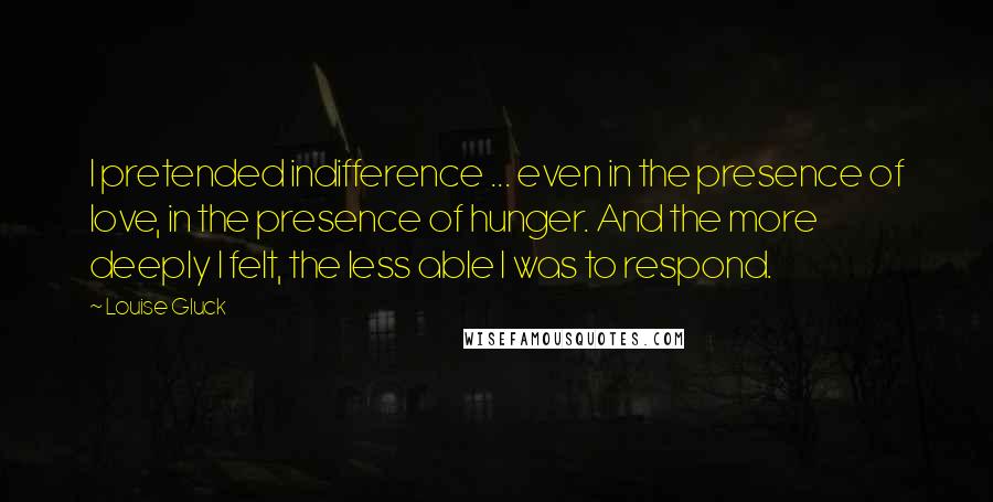 Louise Gluck Quotes: I pretended indifference ... even in the presence of love, in the presence of hunger. And the more deeply I felt, the less able I was to respond.