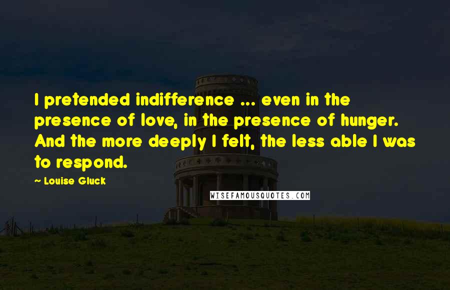 Louise Gluck Quotes: I pretended indifference ... even in the presence of love, in the presence of hunger. And the more deeply I felt, the less able I was to respond.