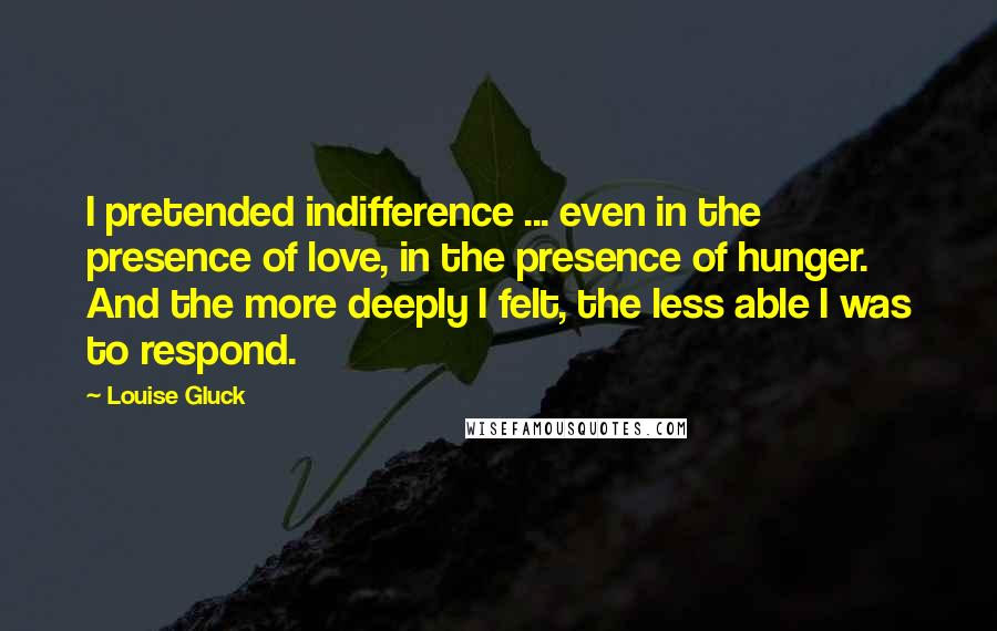 Louise Gluck Quotes: I pretended indifference ... even in the presence of love, in the presence of hunger. And the more deeply I felt, the less able I was to respond.