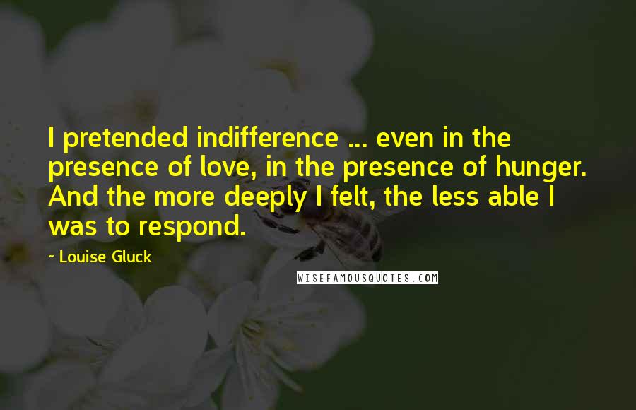 Louise Gluck Quotes: I pretended indifference ... even in the presence of love, in the presence of hunger. And the more deeply I felt, the less able I was to respond.