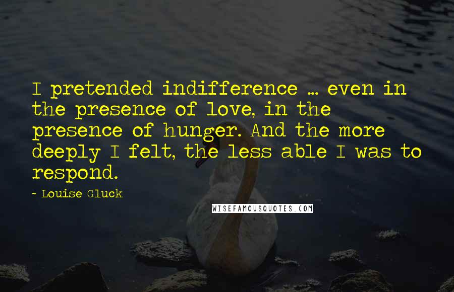 Louise Gluck Quotes: I pretended indifference ... even in the presence of love, in the presence of hunger. And the more deeply I felt, the less able I was to respond.