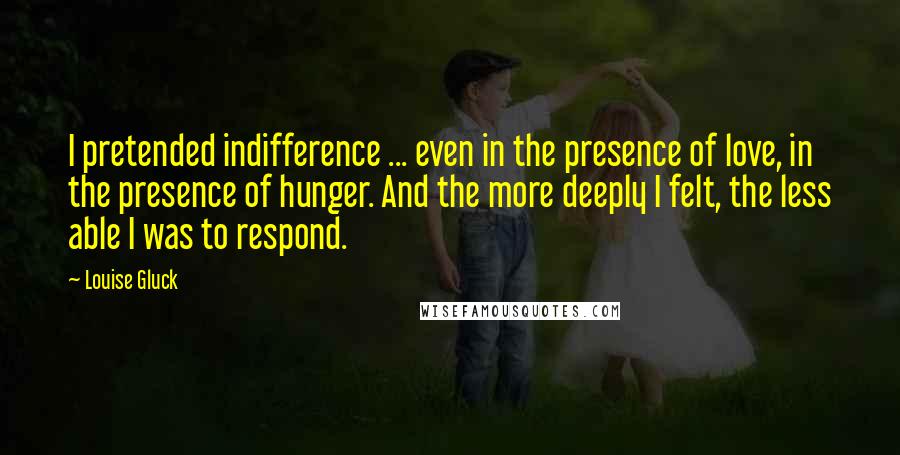 Louise Gluck Quotes: I pretended indifference ... even in the presence of love, in the presence of hunger. And the more deeply I felt, the less able I was to respond.