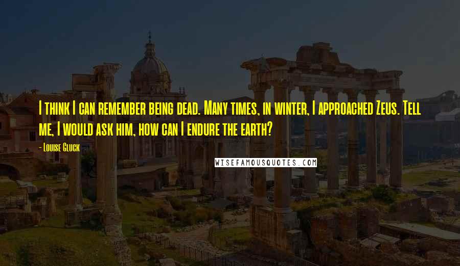 Louise Gluck Quotes: I think I can remember being dead. Many times, in winter, I approached Zeus. Tell me, I would ask him, how can I endure the earth?