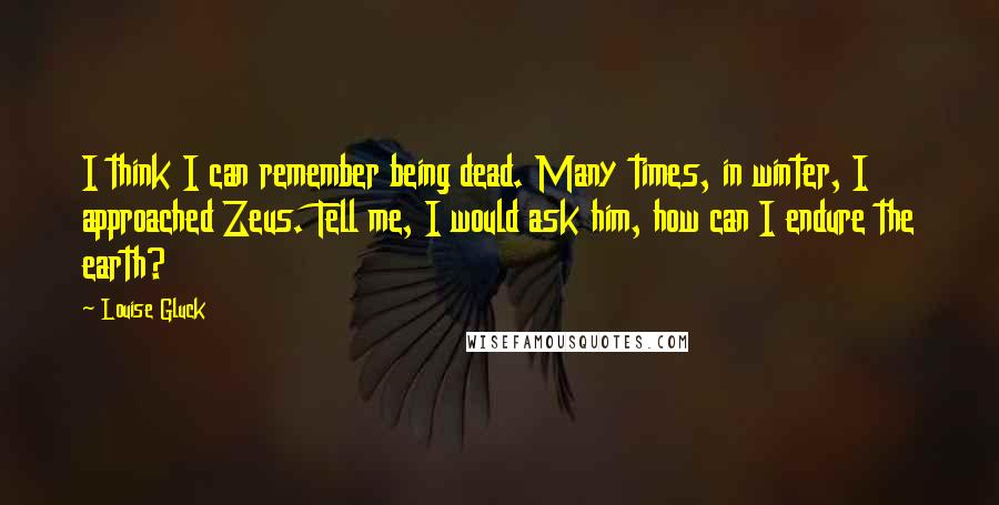 Louise Gluck Quotes: I think I can remember being dead. Many times, in winter, I approached Zeus. Tell me, I would ask him, how can I endure the earth?