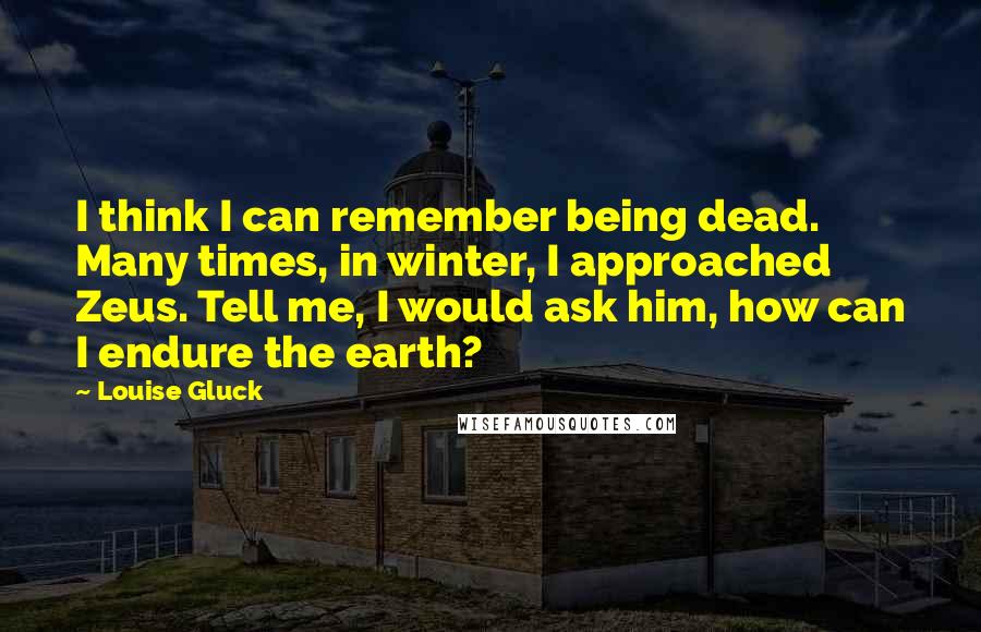 Louise Gluck Quotes: I think I can remember being dead. Many times, in winter, I approached Zeus. Tell me, I would ask him, how can I endure the earth?