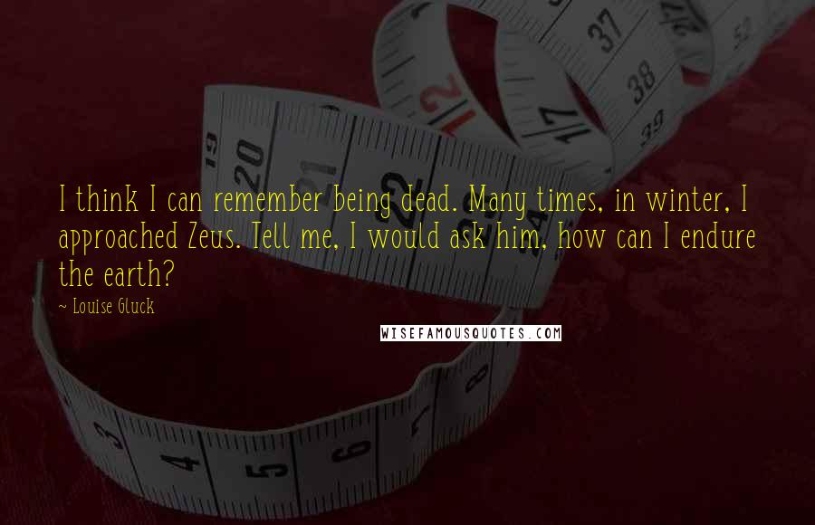 Louise Gluck Quotes: I think I can remember being dead. Many times, in winter, I approached Zeus. Tell me, I would ask him, how can I endure the earth?