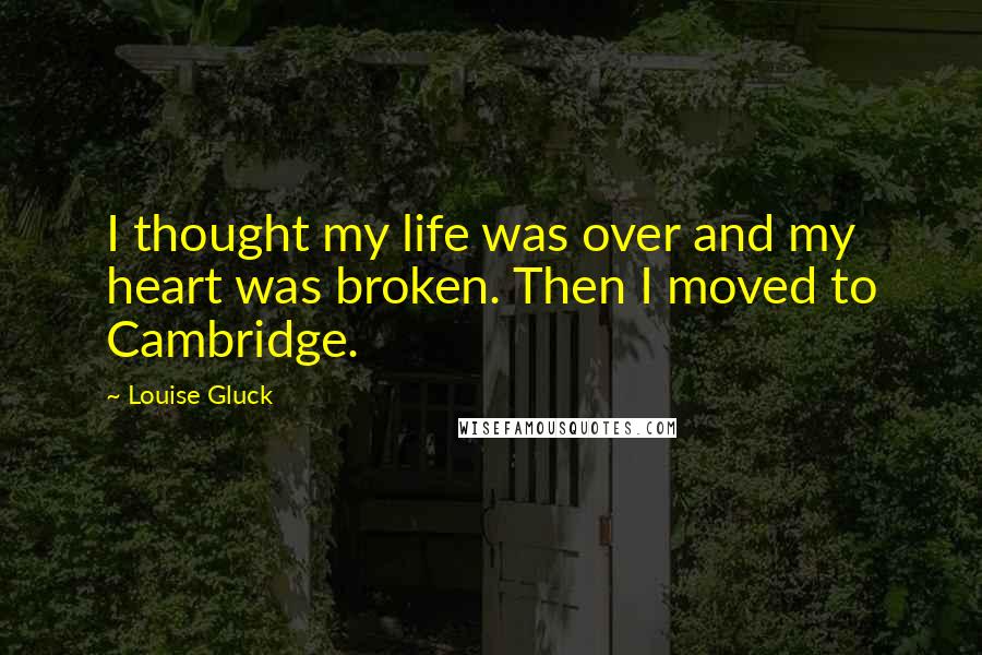 Louise Gluck Quotes: I thought my life was over and my heart was broken. Then I moved to Cambridge.