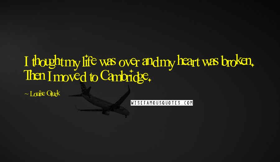 Louise Gluck Quotes: I thought my life was over and my heart was broken. Then I moved to Cambridge.