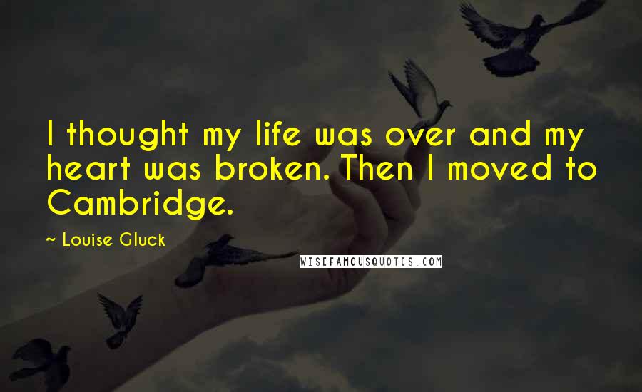 Louise Gluck Quotes: I thought my life was over and my heart was broken. Then I moved to Cambridge.