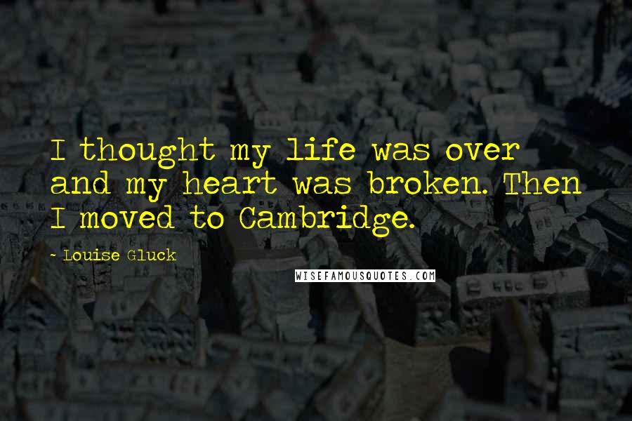 Louise Gluck Quotes: I thought my life was over and my heart was broken. Then I moved to Cambridge.