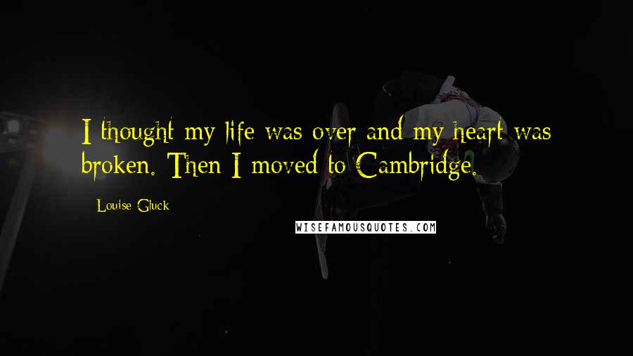 Louise Gluck Quotes: I thought my life was over and my heart was broken. Then I moved to Cambridge.