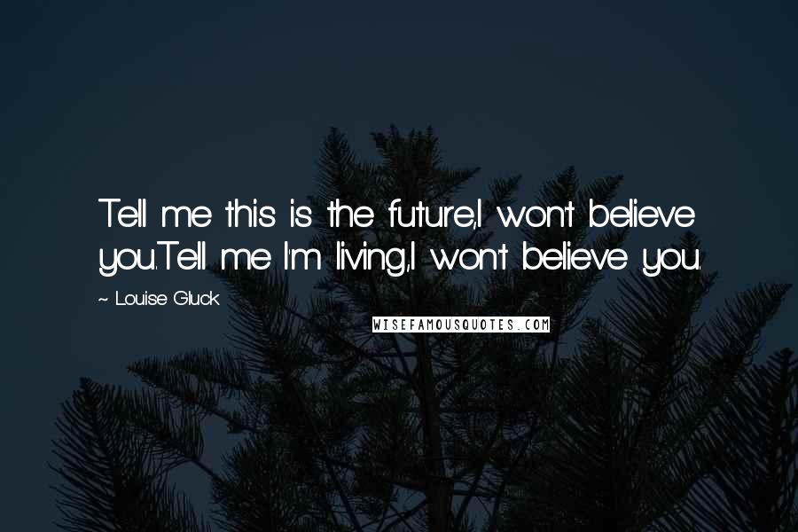 Louise Gluck Quotes: Tell me this is the future,I won't believe you.Tell me I'm living,I won't believe you.