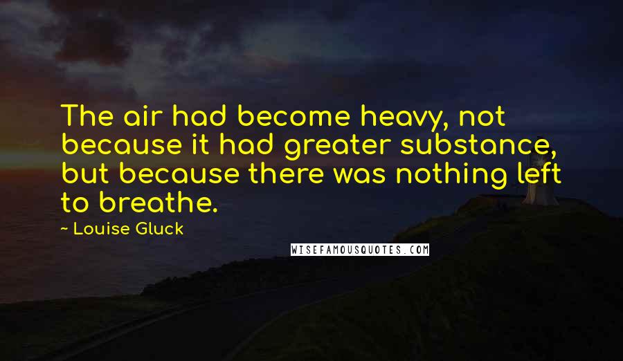 Louise Gluck Quotes: The air had become heavy, not because it had greater substance, but because there was nothing left to breathe.