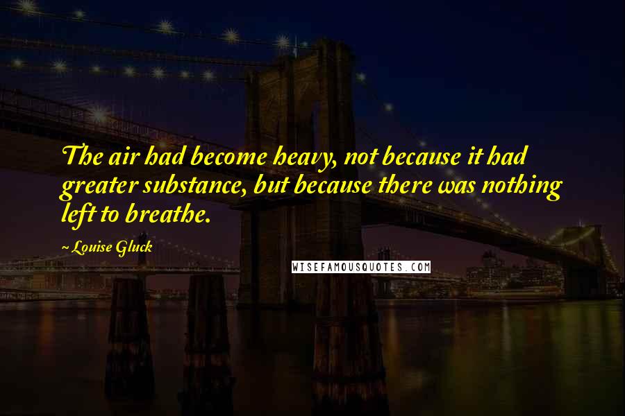 Louise Gluck Quotes: The air had become heavy, not because it had greater substance, but because there was nothing left to breathe.