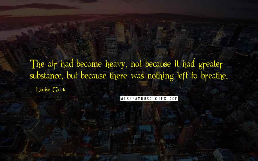 Louise Gluck Quotes: The air had become heavy, not because it had greater substance, but because there was nothing left to breathe.