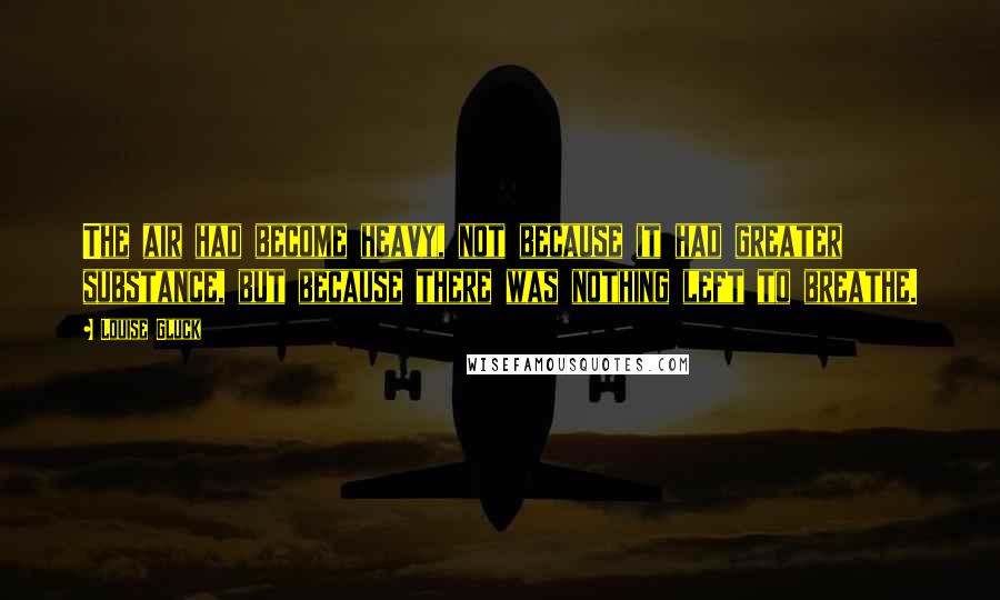 Louise Gluck Quotes: The air had become heavy, not because it had greater substance, but because there was nothing left to breathe.