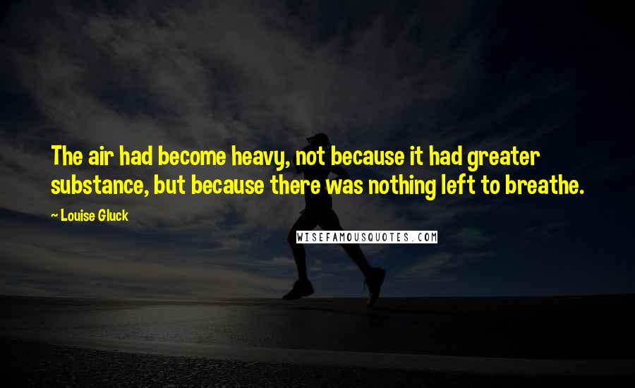 Louise Gluck Quotes: The air had become heavy, not because it had greater substance, but because there was nothing left to breathe.