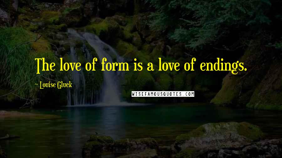 Louise Gluck Quotes: The love of form is a love of endings.