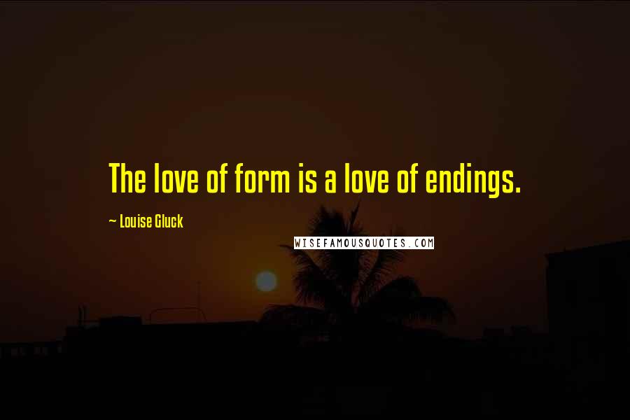 Louise Gluck Quotes: The love of form is a love of endings.