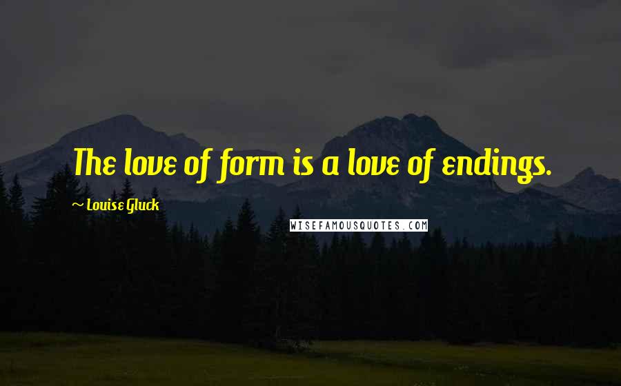 Louise Gluck Quotes: The love of form is a love of endings.