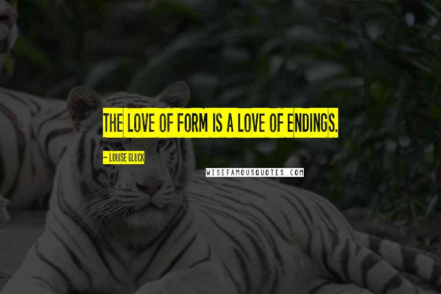 Louise Gluck Quotes: The love of form is a love of endings.