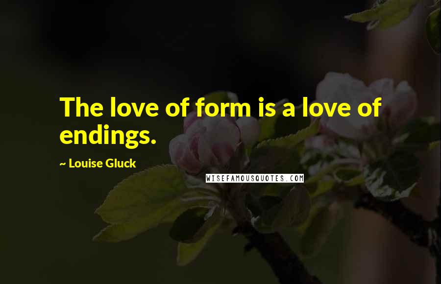 Louise Gluck Quotes: The love of form is a love of endings.