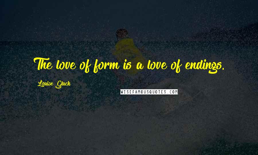 Louise Gluck Quotes: The love of form is a love of endings.