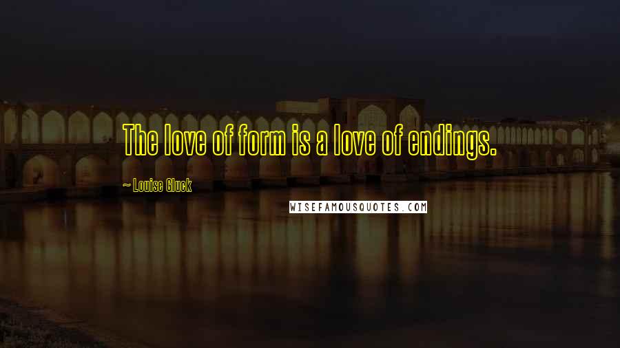 Louise Gluck Quotes: The love of form is a love of endings.