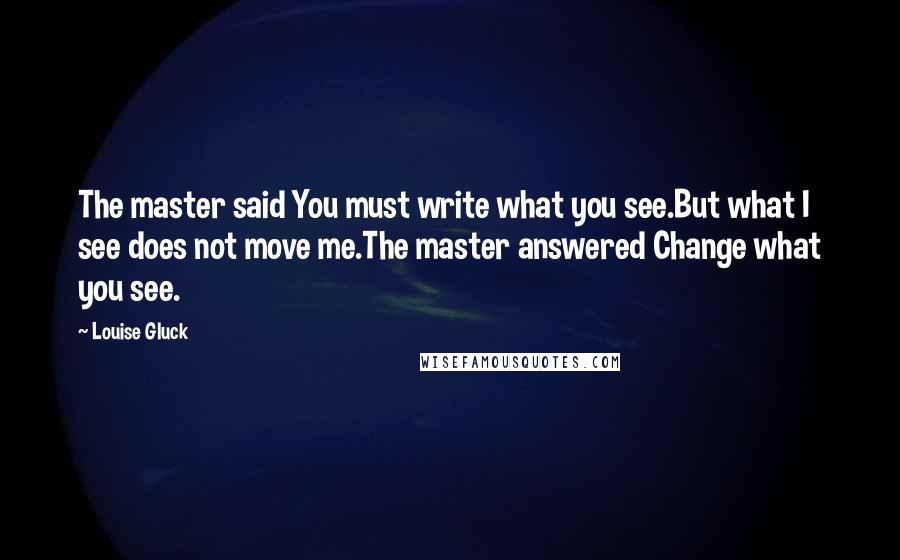 Louise Gluck Quotes: The master said You must write what you see.But what I see does not move me.The master answered Change what you see.