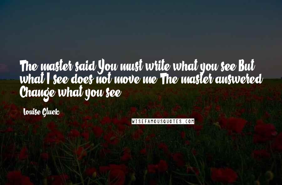 Louise Gluck Quotes: The master said You must write what you see.But what I see does not move me.The master answered Change what you see.